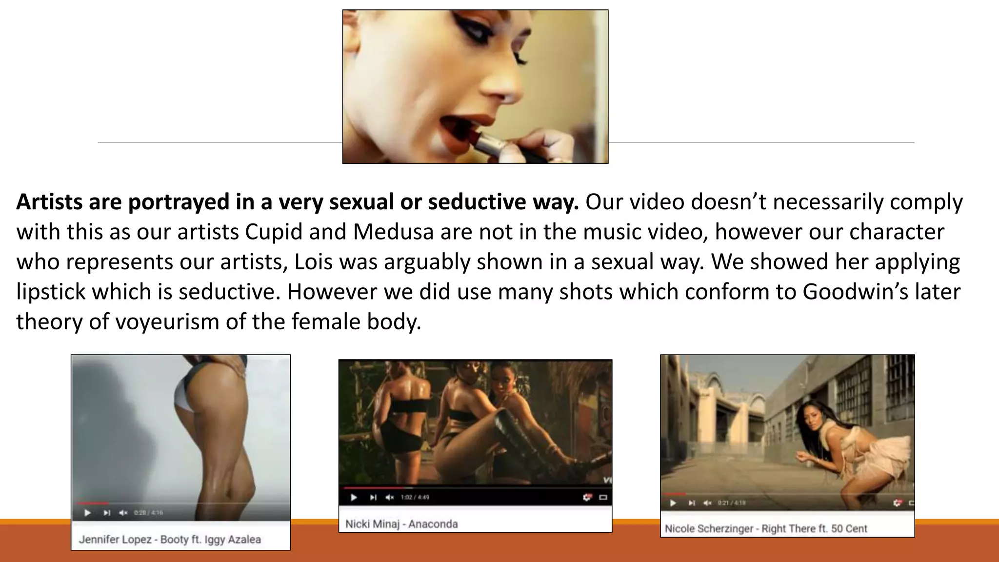 Artists are portrayed in a very sexual or seductive way. Our video doesn’t necessarily comply
with this as our artists Cupid and Medusa are not in the music video, however our character
who represents our artists, Lois was arguably shown in a sexual way. We showed her applying
lipstick which is seductive. However we did use many shots which conform to Goodwin’s later
theory of voyeurism of the female body.
 
