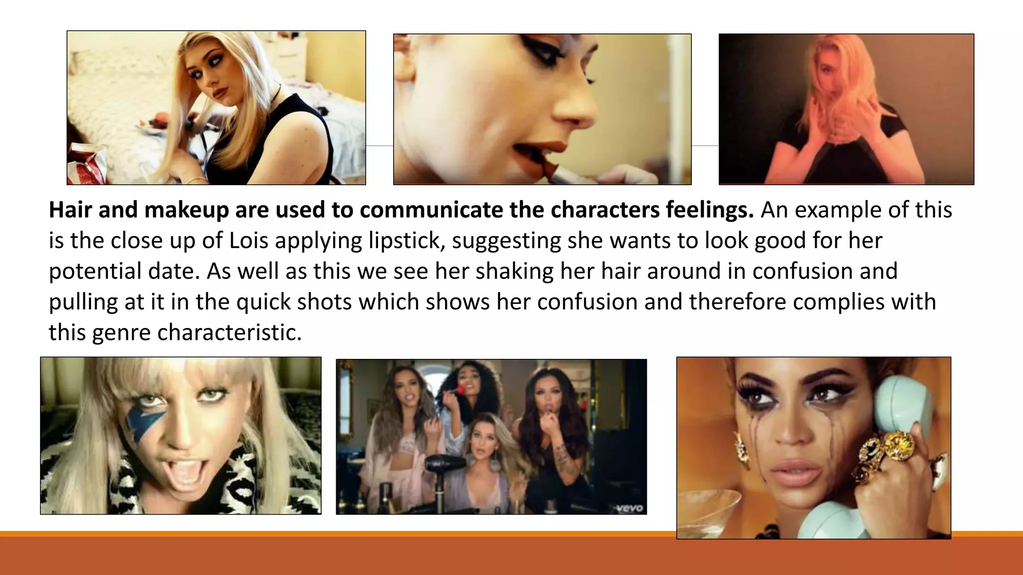 Hair and makeup are used to communicate the characters feelings. An example of this
is the close up of Lois applying lipstick, suggesting she wants to look good for her
potential date. As well as this we see her shaking her hair around in confusion and
pulling at it in the quick shots which shows her confusion and therefore complies with
this genre characteristic.
 