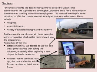 Shot types
For our research into the documentary genre we decided to watch some
documentaries like supersize me, Bowling for Columbine and a few 5 minute clips of
documentaries covering issues like unemployment. This research was helpful as we
picked up on effective conventions and techniques that we tried to adopt. These
include;
 vox pops,
 expert interviews,
 variety of suitable shot types and many more.
Furthermore the use of camera in these examples
were very creative which added more interest into
the programmes.
An example of this was
 establishing shots, we decided to use this as it
was a good cut away shot during the
voiceover, especially when beginning a new
chapter in the documentary.

 Another shot we used was close
ups, this shot is effective as it
focuses on close up detail in the
frame.

 