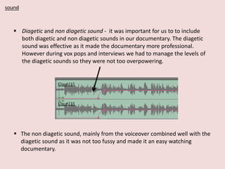 sound

 Diagetic and non diagetic sound - it was important for us to to include
both diagetic and non diagetic sounds in our documentary. The diagetic
sound was effective as it made the documentary more professional.
However during vox pops and interviews we had to manage the levels of
the diagetic sounds so they were not too overpowering.

 The non diagetic sound, mainly from the voiceover combined well with the
diagetic sound as it was not too fussy and made it an easy watching
documentary.

 