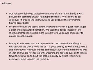 voiceover

 Our voiceover followed typical conventions of a narration, firstly it was
delivered in standard English relating to the topic. We also made our
voiceover fit around the interviews and vox pops, so that everything
flowed accordingly.
 For the voiceover we used a audio recording device in a quiet room to get
a clear and undisturbed narration. We used this device instead of the
shotgun microphone as it is more suitable for a voiceover and easier to
upload onto the macs.
 During all interviews and vox pops we used the conventional shotgun
microphone. We chose to do this as it is good quality as well as easy to use
and manoeuvre. However we had some issues where the microphone was
in shot and we did not realise until watching the footage over on the macs.
Nevertheless we sorted out the problem easily by either re filming or
using wireframe to zoom the frame in.

 