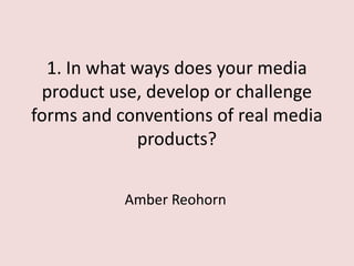 1. In what ways does your media
product use, develop or challenge
forms and conventions of real media
products?
Amber Reohorn

 