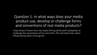 Question 1- in what ways does your media
product use, develop or challenge forms
and conventions of real media products?
I have chose 5 frame from my media filming which well incorporate or
challenge the conventions of my crime film. This will show how I been
influenced by other crime genre.
 