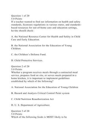 Question 1 of 20
5.0 Points
If a teacher wanted to find out information on health and safety
standards, licensure regulations in various states, and standards-
based resources for out-of-home care and education settings,
he/she should check:
A. the National Resource Center for Health and Safety in Child
Care and Early Education.
B. the National Association for the Education of Young
Children.
C. the Children’s Defense Fund.
D. Child Protective Services.
Question 2 of 20
5.0 Points
Whether a program receives meals through a contracted meal
service, prepares food on site, or serves meals prepared in a
home kitchen, it is important to implement guidelines
established by which of the following?
A. National Association for the Education of Young Children
B. Hazard and Analysis Critical Control Point system
C. Child Nutrition Reauthorization Act
D. U. S. Department of Agriculture
Question 3 of 20
5.0 Points
Which of the following foods is MOST likely to be
 