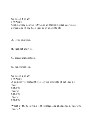 Question 1 of 20
5.0 Points
Using a base year as 100% and expressing other years as a
percentage of the base year is an example of:
A. trend analysis.
B. vertical analysis.
C. horizontal analysis.
D. benchmarking.
Question 2 of 20
5.0 Points
A company reported the following amounts of net income:
Year 1
$15,000
Year 2
$21,000
Year 3
$31,500
Which of the following is the percentage change from Year 2 to
Year 3?
 