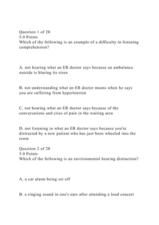 Question 1 of 20
5.0 Points
Which of the following is an example of a difficulty in listening
comprehension?
A. not hearing what an ER doctor says because an ambulance
outside is blaring its siren
B. not understanding what an ER doctor means when he says
you are suffering from hypertension
C. not hearing what an ER doctor says because of the
conversations and cries of pain in the waiting area
D. not listening to what an ER doctor says because you're
distracted by a new patient who has just been wheeled into the
room
Question 2 of 20
5.0 Points
Which of the following is an environmental hearing distraction?
A. a car alarm being set off
B. a ringing sound in one's ears after attending a loud concert
 