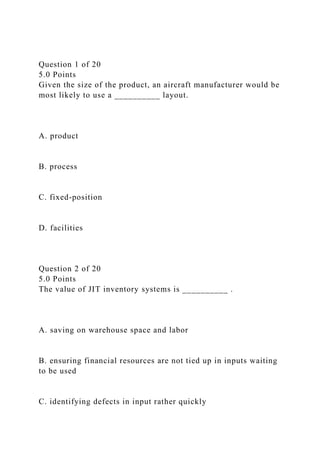 Question 1 of 20
5.0 Points
Given the size of the product, an aircraft manufacturer would be
most likely to use a __________ layout.
A. product
B. process
C. fixed-position
D. facilities
Question 2 of 20
5.0 Points
The value of JIT inventory systems is __________ .
A. saving on warehouse space and labor
B. ensuring financial resources are not tied up in inputs waiting
to be used
C. identifying defects in input rather quickly
 
