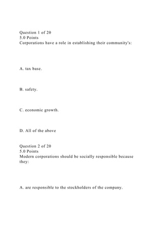 Question 1 of 20
5.0 Points
Corporations have a role in establishing their community's:
A. tax base.
B. safety.
C. economic growth.
D. All of the above
Question 2 of 20
5.0 Points
Modern corporations should be socially responsible because
they:
A. are responsible to the stockholders of the company.
 