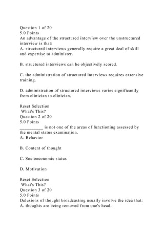 Question 1 of 20
5.0 Points
An advantage of the structured interview over the unstructured
interview is that:
A. structured interviews generally require a great deal of skill
and expertise to administer.
B. structured interviews can be objectively scored.
C. the administration of structured interviews requires extensive
training.
D. administration of structured interviews varies significantly
from clinician to clinician.
Reset Selection
What's This?
Question 2 of 20
5.0 Points
__________ is not one of the areas of functioning assessed by
the mental status examination.
A. Behavior
B. Content of thought
C. Socioeconomic status
D. Motivation
Reset Selection
What's This?
Question 3 of 20
5.0 Points
Delusions of thought broadcasting usually involve the idea that:
A. thoughts are being removed from one's head.
 