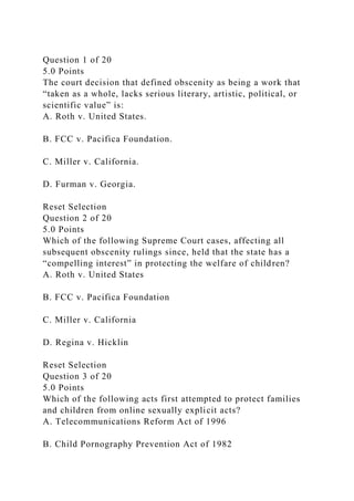 Question 1 of 20
5.0 Points
The court decision that defined obscenity as being a work that
“taken as a whole, lacks serious literary, artistic, political, or
scientific value” is:
A. Roth v. United States.
B. FCC v. Pacifica Foundation.
C. Miller v. California.
D. Furman v. Georgia.
Reset Selection
Question 2 of 20
5.0 Points
Which of the following Supreme Court cases, affecting all
subsequent obscenity rulings since, held that the state has a
“compelling interest” in protecting the welfare of children?
A. Roth v. United States
B. FCC v. Pacifica Foundation
C. Miller v. California
D. Regina v. Hicklin
Reset Selection
Question 3 of 20
5.0 Points
Which of the following acts first attempted to protect families
and children from online sexually explicit acts?
A. Telecommunications Reform Act of 1996
B. Child Pornography Prevention Act of 1982
 