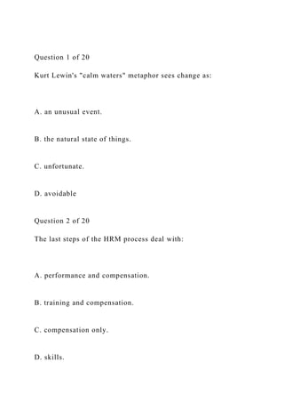 Question 1 of 20
Kurt Lewin's "calm waters" metaphor sees change as:
A. an unusual event.
B. the natural state of things.
C. unfortunate.
D. avoidable
Question 2 of 20
The last steps of the HRM process deal with:
A. performance and compensation.
B. training and compensation.
C. compensation only.
D. skills.
 