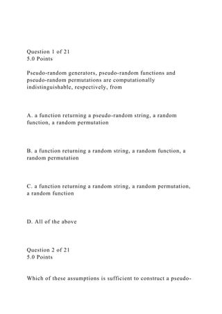 Question 1 of 21
5.0 Points
Pseudo-random generators, pseudo-random functions and
pseudo-random permutations are computationally
indistinguishable, respectively, from
A. a function returning a pseudo-random string, a random
function, a random permutation
B. a function returning a random string, a random function, a
random permutation
C. a function returning a random string, a random permutation,
a random function
D. All of the above
Question 2 of 21
5.0 Points
Which of these assumptions is sufficient to construct a pseudo-
 
