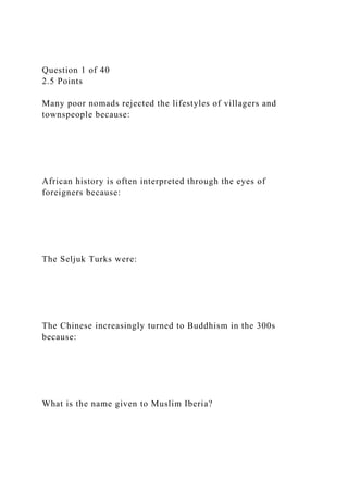 Question 1 of 40
2.5 Points
Many poor nomads rejected the lifestyles of villagers and
townspeople because:
African history is often interpreted through the eyes of
foreigners because:
The Seljuk Turks were:
The Chinese increasingly turned to Buddhism in the 300s
because:
What is the name given to Muslim Iberia?
 