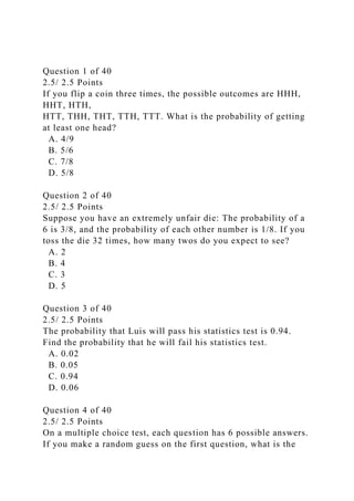 Question 1 of 40
2.5/ 2.5 Points
If you flip a coin three times, the possible outcomes are HHH,
HHT, HTH,
HTT, THH, THT, TTH, TTT. What is the probability of getting
at least one head?
A. 4/9
B. 5/6
C. 7/8
D. 5/8
Question 2 of 40
2.5/ 2.5 Points
Suppose you have an extremely unfair die: The probability of a
6 is 3/8, and the probability of each other number is 1/8. If you
toss the die 32 times, how many twos do you expect to see?
A. 2
B. 4
C. 3
D. 5
Question 3 of 40
2.5/ 2.5 Points
The probability that Luis will pass his statistics test is 0.94.
Find the probability that he will fail his statistics test.
A. 0.02
B. 0.05
C. 0.94
D. 0.06
Question 4 of 40
2.5/ 2.5 Points
On a multiple choice test, each question has 6 possible answers.
If you make a random guess on the first question, what is the
 