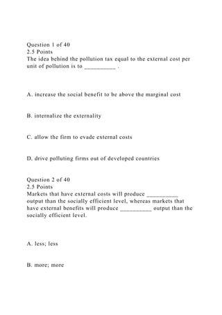 Question 1 of 40
2.5 Points
The idea behind the pollution tax equal to the external cost per
unit of pollution is to __________ .
A. increase the social benefit to be above the marginal cost
B. internalize the externality
C. allow the firm to evade external costs
D. drive polluting firms out of developed countries
Question 2 of 40
2.5 Points
Markets that have external costs will produce __________
output than the socially efficient level, whereas markets that
have external benefits will produce __________ output than the
socially efficient level.
A. less; less
B. more; more
 