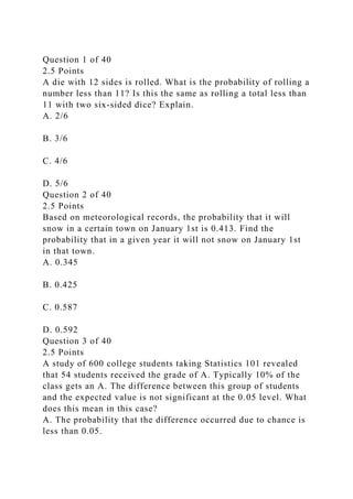 Question 1 of 40
2.5 Points
A die with 12 sides is rolled. What is the probability of rolling a
number less than 11? Is this the same as rolling a total less than
11 with two six-sided dice? Explain.
A. 2/6
B. 3/6
C. 4/6
D. 5/6
Question 2 of 40
2.5 Points
Based on meteorological records, the probability that it will
snow in a certain town on January 1st is 0.413. Find the
probability that in a given year it will not snow on January 1st
in that town.
A. 0.345
B. 0.425
C. 0.587
D. 0.592
Question 3 of 40
2.5 Points
A study of 600 college students taking Statistics 101 revealed
that 54 students received the grade of A. Typically 10% of the
class gets an A. The difference between this group of students
and the expected value is not significant at the 0.05 level. What
does this mean in this case?
A. The probability that the difference occurred due to chance is
less than 0.05.
 
