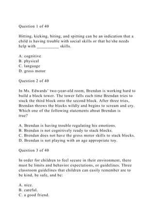 Question 1 of 40
Hitting, kicking, biting, and spitting can be an indication that a
child is having trouble with social skills or that he/she needs
help with __________ skills.
A. cognitive
B. physical
C. language
D. gross motor
Question 2 of 40
In Ms. Edwards’ two-year-old room, Brendan is working hard to
build a block tower. The tower falls each time Brendan tries to
stack the third block onto the second block. After three tries,
Brendan throws the blocks wildly and begins to scream and cry.
Which one of the following statements about Brendan is
true?
A. Brendan is having trouble regulating his emotions.
B. Brendan is not cognitively ready to stack blocks.
C. Brendan does not have the gross motor skills to stack blocks.
D. Brendan is not playing with an age appropriate toy.
Question 3 of 40
In order for children to feel secure in their environment, there
must be limits and behavior expectations, or guidelines. Three
classroom guidelines that children can easily remember are to
be kind, be safe, and be:
A. nice.
B. careful.
C. a good friend.
 