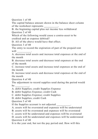 Question 1 of 40
The capital balance amount shown in the balance sheet column
of the worksheet represents __________.
B. the beginning capital plus net income less withdrawal
Question 2 of 40
Which of the following would cause a contra-asset to be
credited and an expense debited?
D. All of the above would have that effect.
Question 3 of 40
The entry to record the expiration of part of the prepaid rent
will __________.
A. decrease total assets and increase total expenses at the end of
the month
B. decrease total assets and decrease total expenses at the end
of the month
C. increase total assets and increase total expenses at the end of
the month
D. increase total assets and decrease total expenses at the end of
the month
Question 4 of 40
The adjustment to record supplies used during the period would
be __________.
A. debit Supplies; credit Supplies Expense
B. debit Supplies Expense; credit Cash
C. debit Supplies Expense; credit Supplies
D. debit Supplies; credit Cash
Question 5 of 40
If the Supplies account is not adjusted __________.
A. assets will be overstated and expenses will be understated
B. assets will be overstated and expenses will be overstated
C. assets will be understated and expenses will be overstated
D. assets will be understated and expenses will be understated
Question 6 of 40
It is the year end, but not the pay period end. How will this
 
