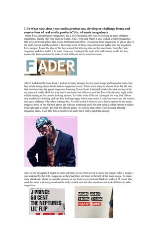 1. In what ways does your media product use, develop or challenge forms and
conventions of real media products? (i.e. of music magazines)
When I was designing my magazine I did a lot of research, this was by looking at many different
magazines, mainly Hip-Hop such as: Fader, XXL, Vibe and Paper, I also looked at other magazines
that were different genres like Clash, Billboard and MNE. I looked at these magazines to get an idea of
the style, layout and the context. I then took some of these conventions and added it to my magazine.
For example: I used the idea of the box around the lettering idea on the mast head, from the Fader
magazine and then added it to mine. However, I adapted the style a bit and choose to add the box
around the hole masthead to make it look different and to stand out more.
After I had done the mast head, I looked at many designs for my main image and looked at many hip-
hop artists doing photo shoots and on magazine covers. There were many to choose from but the one
that stood out was the paper magazine featuring Travis Scott. I decided to take the idea and use it for
my own as I really liked the way that it was basic but effective as it has Travis Scott stood right in the
middle staring at the camera looking serious. To make mine different I changed the way that Fabian
(my model) was looking and had him looking happy which may make it stand out more and the readers
may get a different vibe when reading this. As well as that I chose to use a black person for my main
image as most of the hip-hop artists are African American and I felt that using a white person wouldn’t
look right and wouldn’t go with my chosen genre. As well as that, when I was looking through
magazine ideas, I saw this Travis Scott cover and I felt I really liked that design.
Also on my magazine I added in some sell lines on my front cover to show the readers what’s inside, I
was inspired by the XXL magazine as they had their sell lines to the left of the main image. To make
mine stand out I chose to used the colours on my front cover (red and black) to make it fit in and also
used the same text as my masthead to make it look neat but also stand out and look different to other
magazines.
 