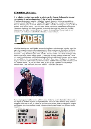 Evaluation question 1
1. In what ways does your media product use, develop or challenge forms and
conventions of real media products? (i.e. of music magazines)
When I was designing my magazine I did a lot of research, this was by looking at many different
magazines, mainly Hip-Hop such as: Fader, XXL, Vibe and Paper, I also looked at other magazines
that were different genres like Clash, Billboard and MNE. I looked at these magazines to get an idea of
the style, layout and the context. I then took some of these conventions and added it to my magazine.
For example: I used the idea of the box around the lettering idea on the mast head, from the Fader
magazine and then added it to mine. However, I adapted the style a bit and choose to add the box
around the hole masthead to make it look different and to stand out more.
After I had done the mast head, I looked at many designs for my main image and looked at many hip-
hop artists doing photo shoots and on magazine covers. There were many to choose from but the one
that stood out was the paper magazine featuring Travis Scott. I decided to take the idea and use it for
my own as I really liked the way that it was basic but effective as it has Travis Scott stood right in the
middle staring at the camera looking serious. To make mine different I changed the way that Fabian
(my model) was looking and had him looking happy which may make it stand out more and the readers
may get a different vibe when reading this. As well as that I chose to use a black person for my main
image as most of the hip-hop artists are African American and I felt that using a white person wouldn’t
look right and wouldn’t go with my chosen genre. As well as that, when I was looking through
magazine ideas, I saw this Travis Scott cover and I felt I really liked that design.
Also on my magazine I added in some sell lines on my front cover to show the readers what’s inside, I
was inspired by the XXL magazine as they had their sell lines to the left of the main image. To make
mine stand out I chose to used the colours on my front cover (red and black) to make it fit in and also
used the same text as my masthead to make it look neat but also stand out and look different to other
magazines.
 