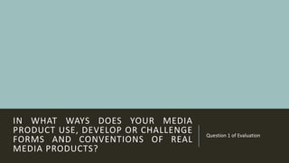 IN WHAT WAYS DOES YOUR MEDIA
PRODUCT USE, DEVELOP OR CHALLENGE
FORMS AND CONVENTIONS OF REAL
MEDIA PRODUCTS?
Question 1 of Evaluation
 
