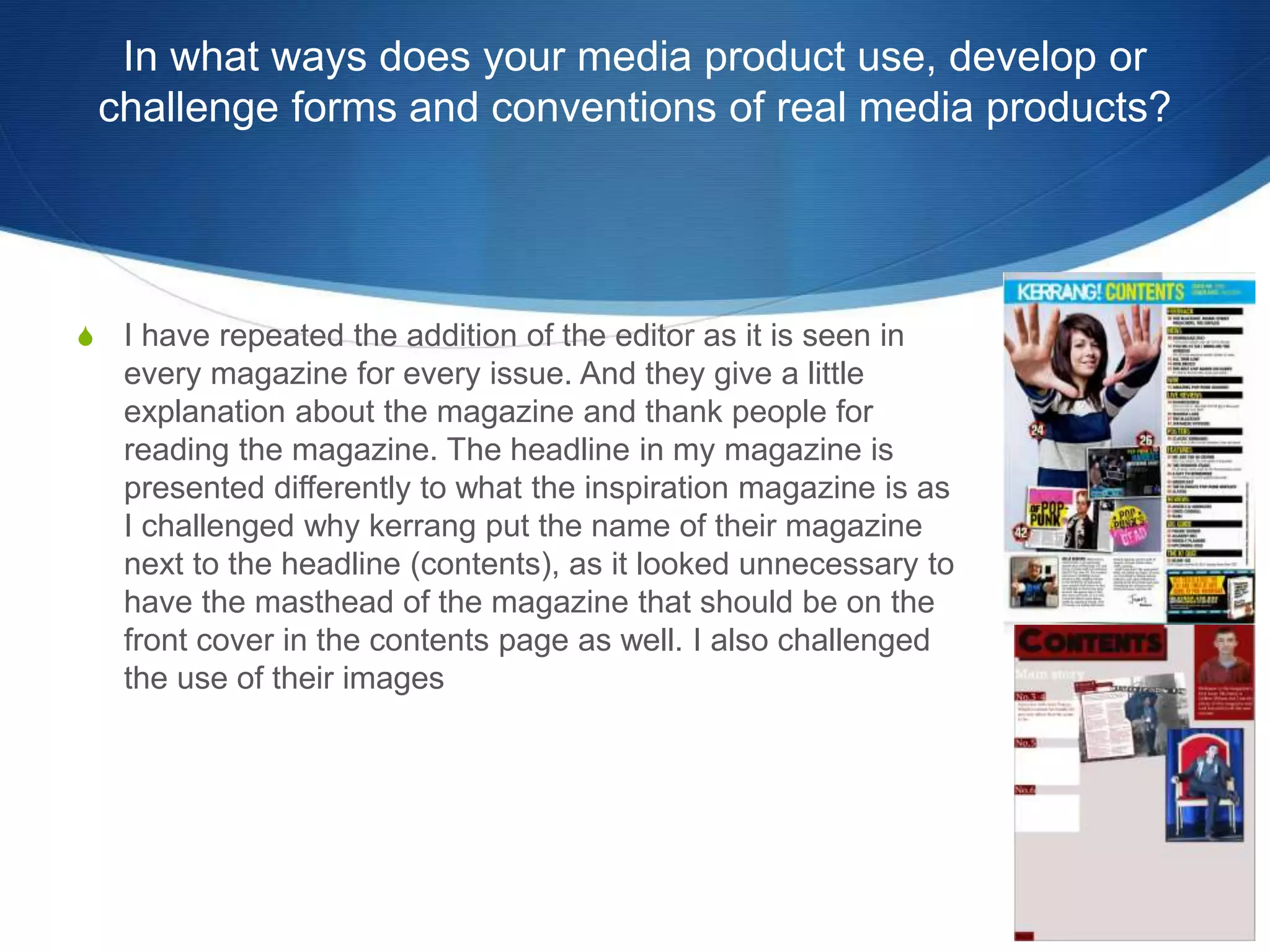 In what ways does your media product use, develop or
challenge forms and conventions of real media products?
S I have repeated the addition of the editor as it is seen in
every magazine for every issue. And they give a little
explanation about the magazine and thank people for
reading the magazine. The headline in my magazine is
presented differently to what the inspiration magazine is as
I challenged why kerrang put the name of their magazine
next to the headline (contents), as it looked unnecessary to
have the masthead of the magazine that should be on the
front cover in the contents page as well. I also challenged
the use of their images
 