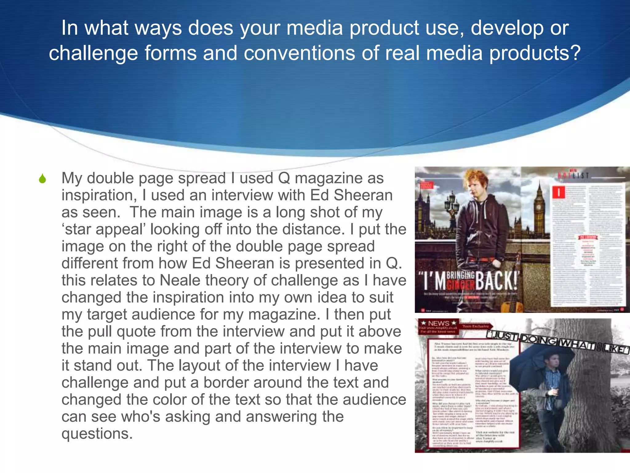 In what ways does your media product use, develop or
challenge forms and conventions of real media products?
S My double page spread I used Q magazine as
inspiration, I used an interview with Ed Sheeran
as seen. The main image is a long shot of my
‘star appeal’ looking off into the distance. I put the
image on the right of the double page spread
different from how Ed Sheeran is presented in Q.
this relates to Neale theory of challenge as I have
changed the inspiration into my own idea to suit
my target audience for my magazine. I then put
the pull quote from the interview and put it above
the main image and part of the interview to make
it stand out. The layout of the interview I have
challenge and put a border around the text and
changed the color of the text so that the audience
can see who's asking and answering the
questions.
 