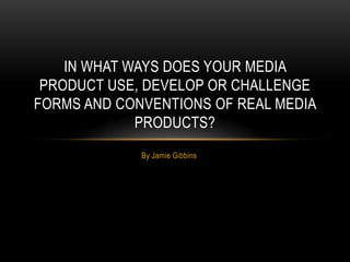 IN WHAT WAYS DOES YOUR MEDIA
 PRODUCT USE, DEVELOP OR CHALLENGE
FORMS AND CONVENTIONS OF REAL MEDIA
             PRODUCTS?
             By Jamie Gibbins
 