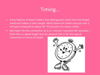 Timing… A key feature of teaser trailers that distinguishes them from full length theatrical trailers is their length. Most theatrical trailers are just over 2 minutes compared to about 40 -70 seconds of a teaser trailer.  My trailer fits this convention as it is 1 minute 5 seconds (65 seconds). I think this is a good length and am pleased that it fits the typical convention in terms of length.  