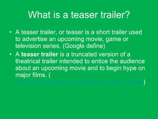 What is a teaser trailer? A teaser trailer, or teaser is a short trailer used to advertise an upcoming movie, game or television series. (Google define) A  teaser trailer  is a truncated version of a theatrical trailer intended to entice the audience about an upcoming movie and to begin hype on major films. ( http://www.wordiq.com/definition/Teaser_trailer ) 