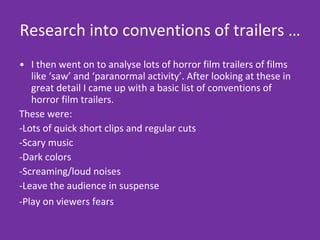 Research into conventions of trailers … I then went on to analyse lots of horror film trailers of films like ‘saw’ and ‘paranormal activity’. After looking at these in great detail I came up with a basic list of conventions of horror film trailers.  These were: -Lots of quick short clips and regular cuts -Scary music -Dark colors -Screaming/loud noises -Leave the audience in suspense -Play on viewers fears   