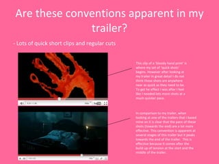 Are these conventions apparent in my trailer? - Lots of quick short clips and regular cuts This clip of a ‘bloody hand print’ is where my set of ‘quick shots’ begins. However after looking at my trailer in great detail I do not think these shots are anywhere near as quick as they need to be. To get he effect I was after I feel like I needed lots more shots at a much quicker pace. In comparison to my trailer, when looking at one of the trailers that I based mine on it is clear that the pace of these shots (towards the end) are a lot more effective. This convention is apparent at several stages of this trailer but it peaks towards the end of the trailer.  This is effective because it comes after the build up of tension at the start and the middle of the trailer.  