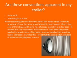 Are these conventions apparent in my trailer? Scary music Screaming/loud noises When researching the sound in other horror film trailers I tried to identify what type of pace they went at and when this pace changed. I found that a lot of them began with some type of creepy music but at a slow pace – it seemed as if this was done to build up tension. Then when they trailer reached its peak in terms of intensity; the music matched this by getting louder and faster. As well as this, I found that the trailers often consisted of either bits of dialogue or screams.  