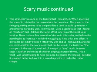 Scary music continued ‘ The strangers’ was one of the trailers that I researched. When analyzing the sound in this trailer the conventions become clear. The sound of the swing squeaking seems to be the part that is used to build up tension – and it works incredibly well. In my trailer I used a soundtrack that I found on ‘YouTube’ that I felt had the same affect in terms of the build up of tension. There is also a few seconds of silence in this trailer just before the pace begins to increase – initially I was going to have this same effect in my trailer but I didn’t think it fitted very well and so I removed it. Another convention within the scary music that can be seen in the trailer for ‘the strangers’ is the use of some kind of ‘creepy’ or ‘eary’ music. In some cases it is often the voices of children singing a nursery rhyme. This is what I was initially going to have but once I recorded the singing I decided it sounded better to have it in a slow deep voice to make the trailer creepy. 