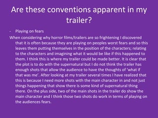 Are these conventions apparent in my trailer? Playing on fears When considering why horror films/trailers are so frightening I discovered that it is often because they are playing on peoples worst fears and so this leaves them putting themselves in the position of the characters; relating to the characters and imagining what it would be like if this happened to them. I think this is where my trailer could be made better. It is clear that the plot is to do with the supernatural but I do not think the trailer has enough shots that allow the audience to have the thoughts of ‘what if that was me’. After looking at my trailer several times I have realized that this is because I need more shots with the main character in and not just things happening that show there is some kind of supernatural thing there. On the plus side, two of the main shots in the trailer do show the main character and I think those two shots do work in terms of playing on the audiences fears.  