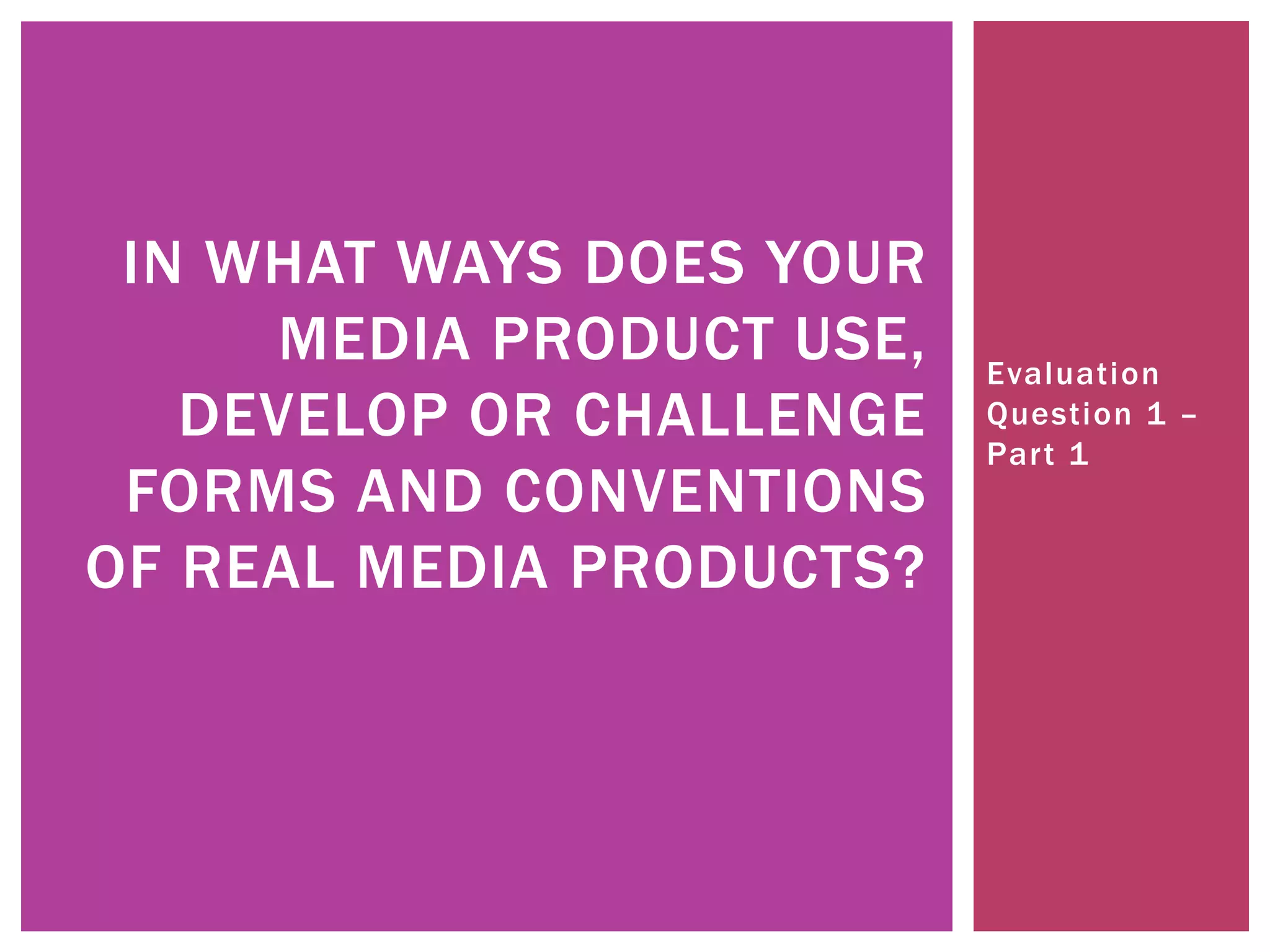 Evaluation
Question 1 –
Part 1
IN WHAT WAYS DOES YOUR
MEDIA PRODUCT USE,
DEVELOP OR CHALLENGE
FORMS AND CONVENTIONS
OF REAL MEDIA PRODUCTS?