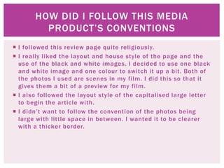  I followed this review page quite religiously.
I really liked the layout and house style of the page and the
use of the black and white images. I decided to use one black
and white image and one colour to switch it up a bit. Both of
the photos I used are scenes in my film. I did this so that it
gives them a bit of a preview for my film.
I also followed the layout style of the capitalised large letter
to begin the article with.
I didn’t want to follow the convention of the photos being
large with little space in between. I wanted it to be clearer
with a thicker border.
HOW DID I FOLLOW THIS MEDIA
PRODUCT’S CONVENTIONS