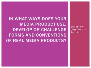 Evaluation
Question 1 –
Part 1
IN WHAT WAYS DOES YOUR
MEDIA PRODUCT USE,
DEVELOP OR CHALLENGE
FORMS AND CONVENTIONS
OF REAL MEDIA PRODUCTS?
 