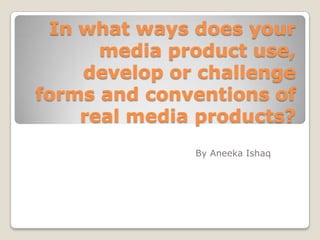In what ways does your
media product use,
develop or challenge
forms and conventions of
real media products?
By Aneeka Ishaq
 
