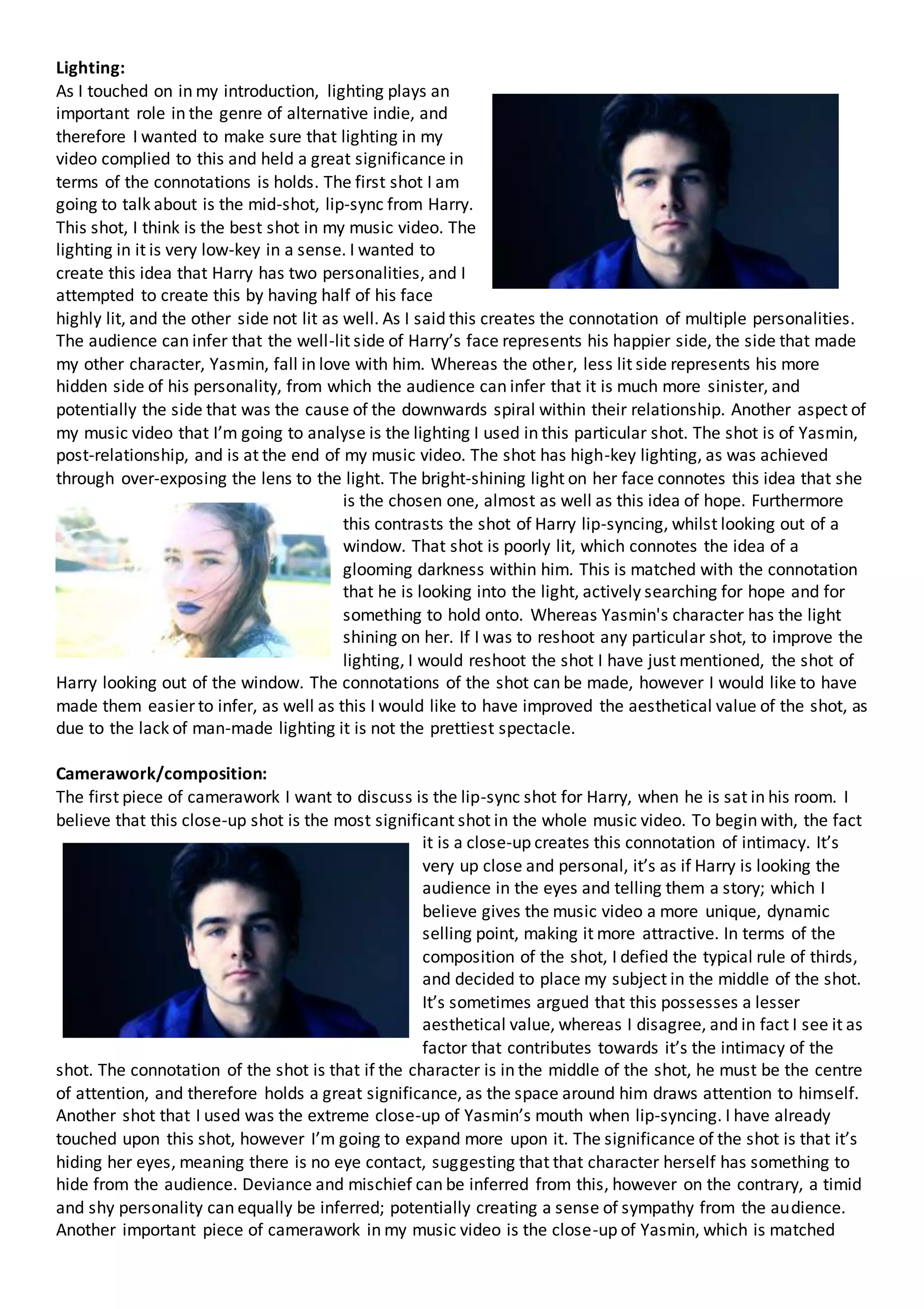 Lighting:
As I touched on in my introduction, lighting plays an
important role in the genre of alternative indie, and
therefore I wanted to make sure that lighting in my
video complied to this and held a great significance in
terms of the connotations is holds. The first shot I am
going to talk about is the mid-shot, lip-sync from Harry.
This shot, I think is the best shot in my music video. The
lighting in it is very low-key in a sense. I wanted to
create this idea that Harry has two personalities, and I
attempted to create this by having half of his face
highly lit, and the other side not lit as well. As I said this creates the connotation of multiple personalities.
The audience can infer that the well-lit side of Harry’s face represents his happier side, the side that made
my other character, Yasmin, fall in love with him. Whereas the other, less lit side represents his more
hidden side of his personality, from which the audience can infer that it is much more sinister, and
potentially the side that was the cause of the downwards spiral within their relationship. Another aspect of
my music video that I’m going to analyse is the lighting I used in this particular shot. The shot is of Yasmin,
post-relationship, and is at the end of my music video. The shot has high-key lighting, as was achieved
through over-exposing the lens to the light. The bright-shining light on her face connotes this idea that she
is the chosen one, almost as well as this idea of hope. Furthermore
this contrasts the shot of Harry lip-syncing, whilst looking out of a
window. That shot is poorly lit, which connotes the idea of a
glooming darkness within him. This is matched with the connotation
that he is looking into the light, actively searching for hope and for
something to hold onto. Whereas Yasmin's character has the light
shining on her. If I was to reshoot any particular shot, to improve the
lighting, I would reshoot the shot I have just mentioned, the shot of
Harry looking out of the window. The connotations of the shot can be made, however I would like to have
made them easier to infer, as well as this I would like to have improved the aesthetical value of the shot, as
due to the lack of man-made lighting it is not the prettiest spectacle.
Camerawork/composition:
The first piece of camerawork I want to discuss is the lip-sync shot for Harry, when he is sat in his room. I
believe that this close-up shot is the most significant shot in the whole music video. To begin with, the fact
it is a close-up creates this connotation of intimacy. It’s
very up close and personal, it’s as if Harry is looking the
audience in the eyes and telling them a story; which I
believe gives the music video a more unique, dynamic
selling point, making it more attractive. In terms of the
composition of the shot, I defied the typical rule of thirds,
and decided to place my subject in the middle of the shot.
It’s sometimes argued that this possesses a lesser
aesthetical value, whereas I disagree, and in fact I see it as
factor that contributes towards it’s the intimacy of the
shot. The connotation of the shot is that if the character is in the middle of the shot, he must be the centre
of attention, and therefore holds a great significance, as the space around him draws attention to himself.
Another shot that I used was the extreme close-up of Yasmin’s mouth when lip-syncing. I have already
touched upon this shot, however I’m going to expand more upon it. The significance of the shot is that it’s
hiding her eyes, meaning there is no eye contact, suggesting that that character herself has something to
hide from the audience. Deviance and mischief can be inferred from this, however on the contrary, a timid
and shy personality can equally be inferred; potentially creating a sense of sympathy from the audience.
Another important piece of camerawork in my music video is the close-up of Yasmin, which is matched
 