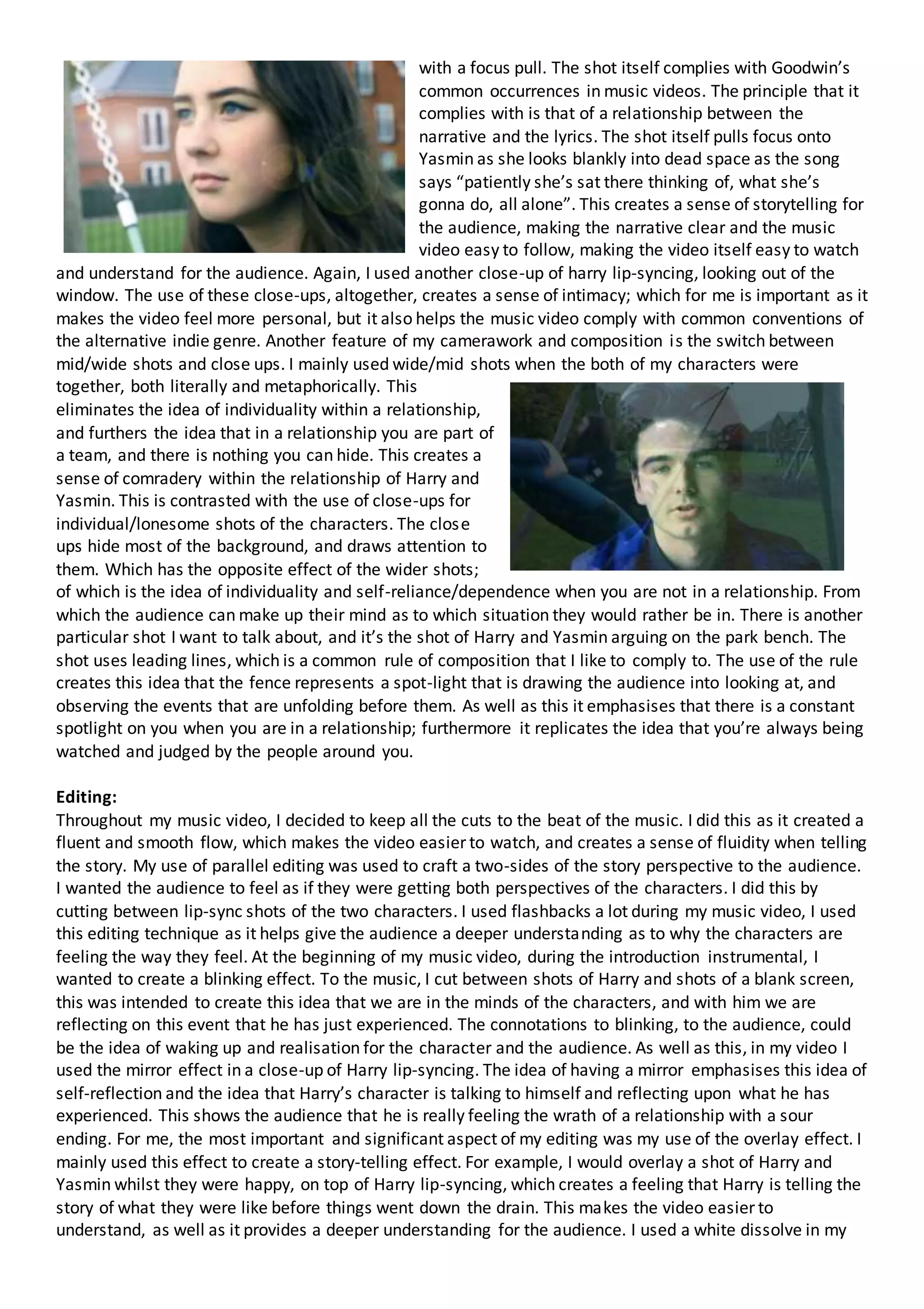 with a focus pull. The shot itself complies with Goodwin’s
common occurrences in music videos. The principle that it
complies with is that of a relationship between the
narrative and the lyrics. The shot itself pulls focus onto
Yasmin as she looks blankly into dead space as the song
says “patiently she’s sat there thinking of, what she’s
gonna do, all alone”. This creates a sense of storytelling for
the audience, making the narrative clear and the music
video easy to follow, making the video itself easy to watch
and understand for the audience. Again, I used another close-up of harry lip-syncing, looking out of the
window. The use of these close-ups, altogether, creates a sense of intimacy; which for me is important as it
makes the video feel more personal, but it also helps the music video comply with common conventions of
the alternative indie genre. Another feature of my camerawork and composition is the switch between
mid/wide shots and close ups. I mainly used wide/mid shots when the both of my characters were
together, both literally and metaphorically. This
eliminates the idea of individuality within a relationship,
and furthers the idea that in a relationship you are part of
a team, and there is nothing you can hide. This creates a
sense of comradery within the relationship of Harry and
Yasmin. This is contrasted with the use of close-ups for
individual/lonesome shots of the characters. The close
ups hide most of the background, and draws attention to
them. Which has the opposite effect of the wider shots;
of which is the idea of individuality and self-reliance/dependence when you are not in a relationship. From
which the audience can make up their mind as to which situation they would rather be in. There is another
particular shot I want to talk about, and it’s the shot of Harry and Yasmin arguing on the park bench. The
shot uses leading lines, which is a common rule of composition that I like to comply to. The use of the rule
creates this idea that the fence represents a spot-light that is drawing the audience into looking at, and
observing the events that are unfolding before them. As well as this it emphasises that there is a constant
spotlight on you when you are in a relationship; furthermore it replicates the idea that you’re always being
watched and judged by the people around you.
Editing:
Throughout my music video, I decided to keep all the cuts to the beat of the music. I did this as it created a
fluent and smooth flow, which makes the video easier to watch, and creates a sense of fluidity when telling
the story. My use of parallel editing was used to craft a two-sides of the story perspective to the audience.
I wanted the audience to feel as if they were getting both perspectives of the characters. I did this by
cutting between lip-sync shots of the two characters. I used flashbacks a lot during my music video, I used
this editing technique as it helps give the audience a deeper understanding as to why the characters are
feeling the way they feel. At the beginning of my music video, during the introduction instrumental, I
wanted to create a blinking effect. To the music, I cut between shots of Harry and shots of a blank screen,
this was intended to create this idea that we are in the minds of the characters, and with him we are
reflecting on this event that he has just experienced. The connotations to blinking, to the audience, could
be the idea of waking up and realisation for the character and the audience. As well as this, in my video I
used the mirror effect in a close-up of Harry lip-syncing. The idea of having a mirror emphasises this idea of
self-reflection and the idea that Harry’s character is talking to himself and reflecting upon what he has
experienced. This shows the audience that he is really feeling the wrath of a relationship with a sour
ending. For me, the most important and significant aspect of my editing was my use of the overlay effect. I
mainly used this effect to create a story-telling effect. For example, I would overlay a shot of Harry and
Yasmin whilst they were happy, on top of Harry lip-syncing, which creates a feeling that Harry is telling the
story of what they were like before things went down the drain. This makes the video easier to
understand, as well as it provides a deeper understanding for the audience. I used a white dissolve in my
 