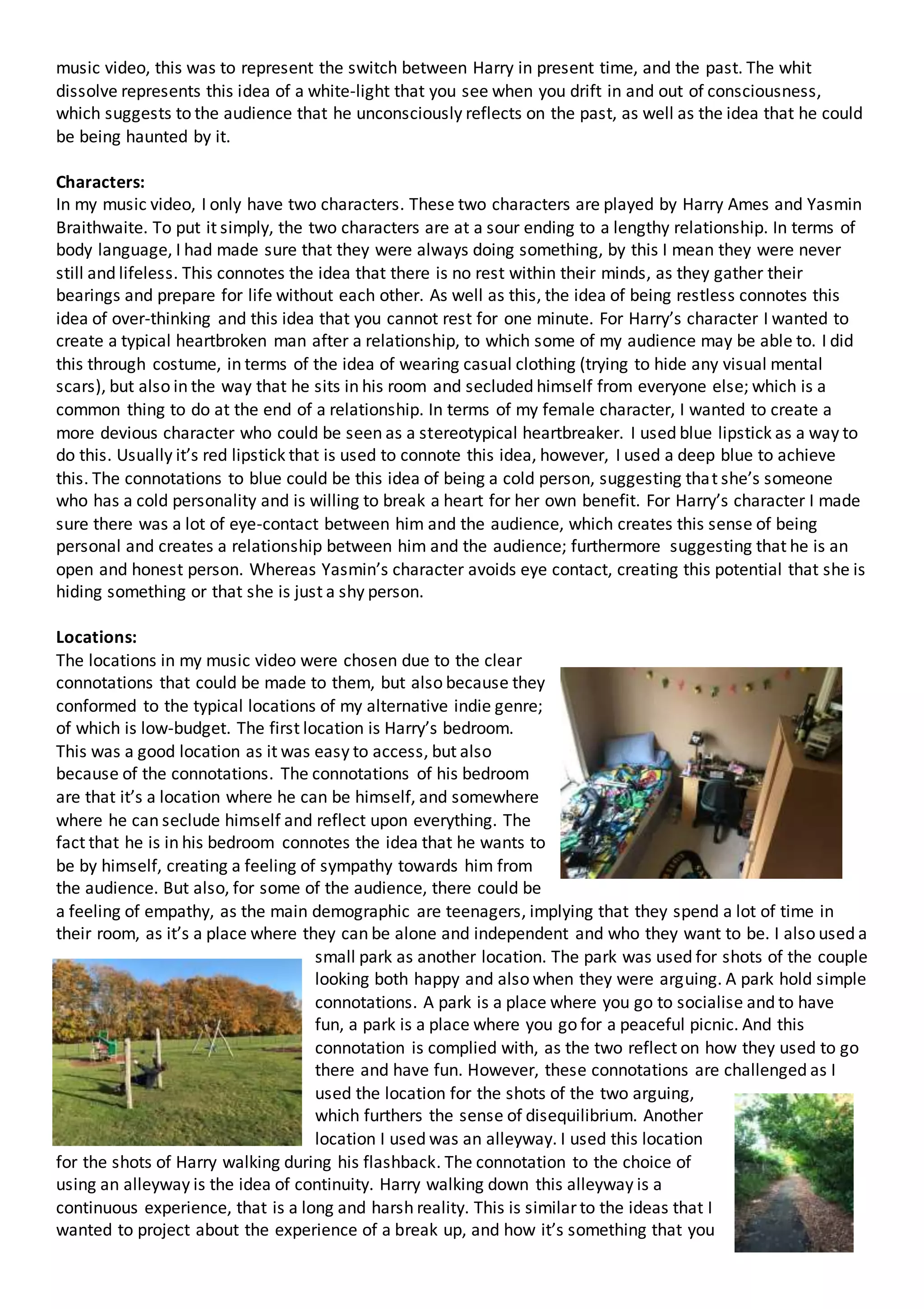 music video, this was to represent the switch between Harry in present time, and the past. The whit
dissolve represents this idea of a white-light that you see when you drift in and out of consciousness,
which suggests to the audience that he unconsciously reflects on the past, as well as the idea that he could
be being haunted by it.
Characters:
In my music video, I only have two characters. These two characters are played by Harry Ames and Yasmin
Braithwaite. To put it simply, the two characters are at a sour ending to a lengthy relationship. In terms of
body language, I had made sure that they were always doing something, by this I mean they were never
still and lifeless. This connotes the idea that there is no rest within their minds, as they gather their
bearings and prepare for life without each other. As well as this, the idea of being restless connotes this
idea of over-thinking and this idea that you cannot rest for one minute. For Harry’s character I wanted to
create a typical heartbroken man after a relationship, to which some of my audience may be able to. I did
this through costume, in terms of the idea of wearing casual clothing (trying to hide any visual mental
scars), but also in the way that he sits in his room and secluded himself from everyone else; which is a
common thing to do at the end of a relationship. In terms of my female character, I wanted to create a
more devious character who could be seen as a stereotypical heartbreaker. I used blue lipstick as a way to
do this. Usually it’s red lipstick that is used to connote this idea, however, I used a deep blue to achieve
this. The connotations to blue could be this idea of being a cold person, suggesting that she’s someone
who has a cold personality and is willing to break a heart for her own benefit. For Harry’s character I made
sure there was a lot of eye-contact between him and the audience, which creates this sense of being
personal and creates a relationship between him and the audience; furthermore suggesting that he is an
open and honest person. Whereas Yasmin’s character avoids eye contact, creating this potential that she is
hiding something or that she is just a shy person.
Locations:
The locations in my music video were chosen due to the clear
connotations that could be made to them, but also because they
conformed to the typical locations of my alternative indie genre;
of which is low-budget. The first location is Harry’s bedroom.
This was a good location as it was easy to access, but also
because of the connotations. The connotations of his bedroom
are that it’s a location where he can be himself, and somewhere
where he can seclude himself and reflect upon everything. The
fact that he is in his bedroom connotes the idea that he wants to
be by himself, creating a feeling of sympathy towards him from
the audience. But also, for some of the audience, there could be
a feeling of empathy, as the main demographic are teenagers, implying that they spend a lot of time in
their room, as it’s a place where they can be alone and independent and who they want to be. I also used a
small park as another location. The park was used for shots of the couple
looking both happy and also when they were arguing. A park hold simple
connotations. A park is a place where you go to socialise and to have
fun, a park is a place where you go for a peaceful picnic. And this
connotation is complied with, as the two reflect on how they used to go
there and have fun. However, these connotations are challenged as I
used the location for the shots of the two arguing,
which furthers the sense of disequilibrium. Another
location I used was an alleyway. I used this location
for the shots of Harry walking during his flashback. The connotation to the choice of
using an alleyway is the idea of continuity. Harry walking down this alleyway is a
continuous experience, that is a long and harsh reality. This is similar to the ideas that I
wanted to project about the experience of a break up, and how it’s something that you
 