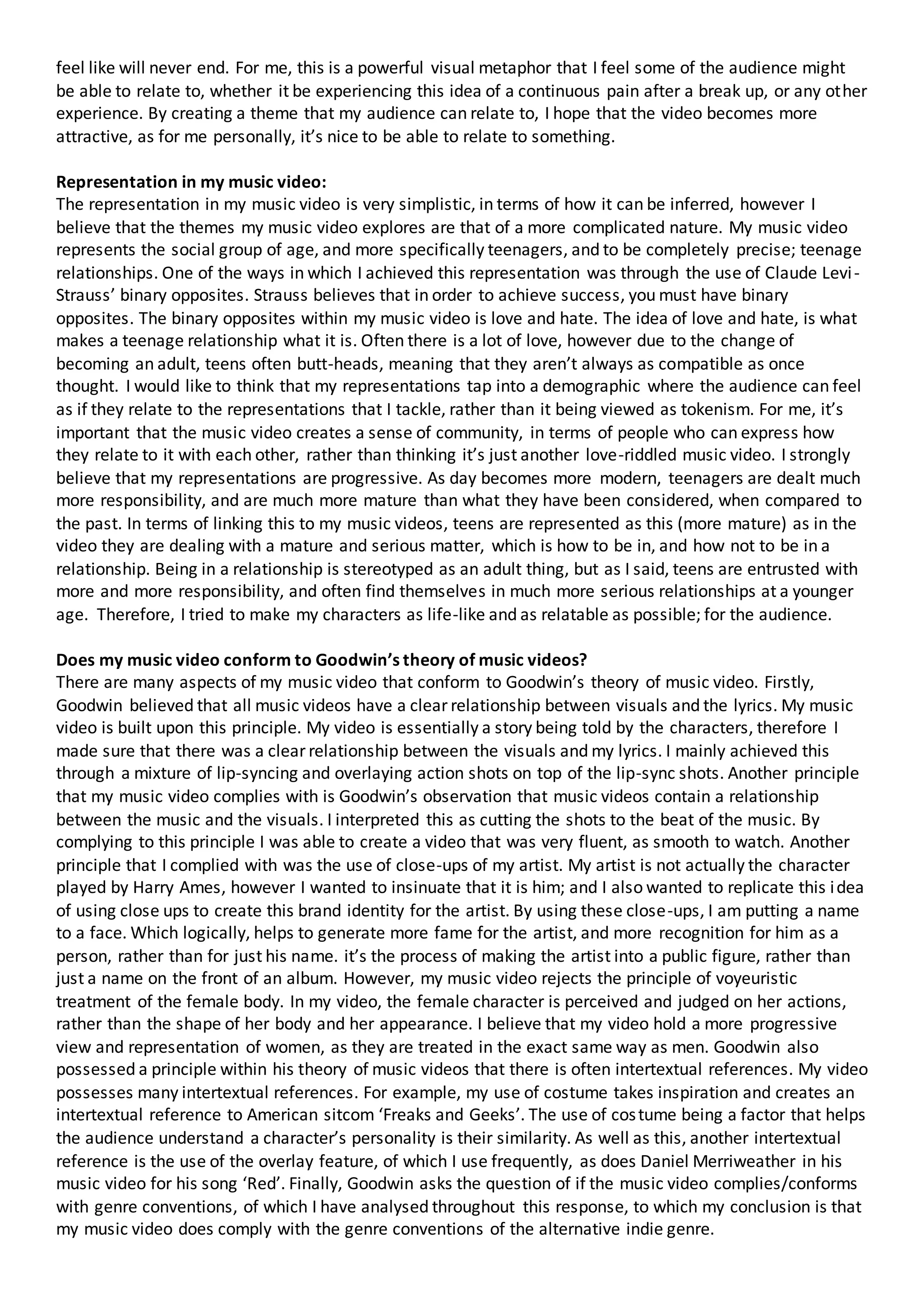 feel like will never end. For me, this is a powerful visual metaphor that I feel some of the audience might
be able to relate to, whether it be experiencing this idea of a continuous pain after a break up, or any other
experience. By creating a theme that my audience can relate to, I hope that the video becomes more
attractive, as for me personally, it’s nice to be able to relate to something.
Representation in my music video:
The representation in my music video is very simplistic, in terms of how it can be inferred, however I
believe that the themes my music video explores are that of a more complicated nature. My music video
represents the social group of age, and more specifically teenagers, and to be completely precise; teenage
relationships. One of the ways in which I achieved this representation was through the use of Claude Levi-
Strauss’ binary opposites. Strauss believes that in order to achieve success, you must have binary
opposites. The binary opposites within my music video is love and hate. The idea of love and hate, is what
makes a teenage relationship what it is. Often there is a lot of love, however due to the change of
becoming an adult, teens often butt-heads, meaning that they aren’t always as compatible as once
thought. I would like to think that my representations tap into a demographic where the audience can feel
as if they relate to the representations that I tackle, rather than it being viewed as tokenism. For me, it’s
important that the music video creates a sense of community, in terms of people who can express how
they relate to it with each other, rather than thinking it’s just another love-riddled music video. I strongly
believe that my representations are progressive. As day becomes more modern, teenagers are dealt much
more responsibility, and are much more mature than what they have been considered, when compared to
the past. In terms of linking this to my music videos, teens are represented as this (more mature) as in the
video they are dealing with a mature and serious matter, which is how to be in, and how not to be in a
relationship. Being in a relationship is stereotyped as an adult thing, but as I said, teens are entrusted with
more and more responsibility, and often find themselves in much more serious relationships at a younger
age. Therefore, I tried to make my characters as life-like and as relatable as possible; for the audience.
Does my music video conform to Goodwin’s theory of music videos?
There are many aspects of my music video that conform to Goodwin’s theory of music video. Firstly,
Goodwin believed that all music videos have a clear relationship between visuals and the lyrics. My music
video is built upon this principle. My video is essentially a story being told by the characters, therefore I
made sure that there was a clear relationship between the visuals and my lyrics. I mainly achieved this
through a mixture of lip-syncing and overlaying action shots on top of the lip-sync shots. Another principle
that my music video complies with is Goodwin’s observation that music videos contain a relationship
between the music and the visuals. I interpreted this as cutting the shots to the beat of the music. By
complying to this principle I was able to create a video that was very fluent, as smooth to watch. Another
principle that I complied with was the use of close-ups of my artist. My artist is not actually the character
played by Harry Ames, however I wanted to insinuate that it is him; and I also wanted to replicate this idea
of using close ups to create this brand identity for the artist. By using these close-ups, I am putting a name
to a face. Which logically, helps to generate more fame for the artist, and more recognition for him as a
person, rather than for just his name. it’s the process of making the artist into a public figure, rather than
just a name on the front of an album. However, my music video rejects the principle of voyeuristic
treatment of the female body. In my video, the female character is perceived and judged on her actions,
rather than the shape of her body and her appearance. I believe that my video hold a more progressive
view and representation of women, as they are treated in the exact same way as men. Goodwin also
possessed a principle within his theory of music videos that there is often intertextual references. My video
possesses many intertextual references. For example, my use of costume takes inspiration and creates an
intertextual reference to American sitcom ‘Freaks and Geeks’. The use of costume being a factor that helps
the audience understand a character’s personality is their similarity. As well as this, another intertextual
reference is the use of the overlay feature, of which I use frequently, as does Daniel Merriweather in his
music video for his song ‘Red’. Finally, Goodwin asks the question of if the music video complies/conforms
with genre conventions, of which I have analysed throughout this response, to which my conclusion is that
my music video does comply with the genre conventions of the alternative indie genre.
 