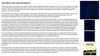 Narrative and representation:
For the front cover of my album, I wanted to keep it simple. By keeping it simple, I was able to create a brand identity. The image I
used on the front of my album was a close up of my artist. I made the shot so it was black, and was in keeping with the mood of
the cover. The use of the shot of my artist really emphasizes his identity, and helped me promulgate the idea of helping the
audience put a name to a face.
Referring back to the mention of the blackness of the image, I did this to infer to the audience that the artist (who is also a main
character in my music video) is in the shadows, and is also a reserved person, who does not have much hope. This is an
intertextual link between the music video and the print production, furthering the brand identity.
In terms of my two inner panels, I wanted to keep the narrative in check with my music video, in order to emphasize the type of
album that the audience would be purchasing. The two panels show half of the two main characters’ faces. The intention behind
covering half their faces, is so the audience can imply that they have only seen half of the characters, which adds a unique aspect
of mystery. This was tailored to my audience as my main demographic are a very curious group of people, and hopefully from this;
they will buy the album and search for answers to questions they may have. As well as these shots, I used the Newton’s cradle in
my inner panels, which connotes the idea of continuity, suggesting to the audience that listening to the album is a continuous
experience, furthermore suggesting that the music on the album is more than just music. As well as this, having the Newton’s
cradle furthers the link between the music video and the print production, creating a stronger more prolific brand identity.
For my back panel, I wanted to keep the narrative of continuity a key theme. As I said, having the image of the cradle in my two
inner panels allowed me to project this idea of a continuous experience, and I wanted to keep this prominent for my back panel; I
did this by subtly blending the image of the cradle into the background, so it was behind the text.
In terms of design, I wanted to take inspiration from the minimalistic art movement, for my album cover, as well as my poster. The
idea behind the minimalistic design was to create this representation of simplicity. The lack of events on the front cover and poster
connotes this idea that there is no distraction from the music, I also took inspiration from the Kaiser Chiefs, and their album ‘Yours
truly Angry mob’. The band are also within my genre, and. I wanted to replicate the idea of simplicity to connote the importance of
the music.
Finally, the font on the poster and front cover of my album was chosen due to the connotations. The font is made up of parallel
lines, furthering the idea of continuity and as I have said, the idea of a continuous experience. The text itself can be considered to
have elements of psychedelic in terms of design inspiration, which I hope allows the audience to infer that listening to the album is
an experience; experience and illusion is a common connotation to the psychedelic movement.
 