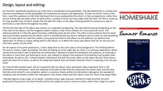 Design, layout and editing:
For the font I specifically wanted to use a font that is considered to be psychedelic. The idea behind this is a simple one.
Common connotations to the psychedelic art movement are illusion and experience. To have my artist’s name in this
font, I want the audience to infer that listening to the music produced by this artist is in fact an experience, rather than
just an activity like any other artist. As well as this, I created a link to my music video with this font. The font is made up
on long, parallel lines of which creates the link with the video, as the ideas of being parallel to someone as well as
continuity is a key theme throughout my video.
The font for the title of the album was chosen as it replicates handwriting. The idea behind having handwriting on the
front over of the album, and the magazine advert creates is that of the creation of a more personal touch. The
inference behind it is that the album has been crafted by hand, by the artist. This infers to the audience that his heart
and soul has been poured into the album, and it is something that my artist is willing to put his name on and something
that is his own work. As I said this creates a very personal touch to the album, as the audience can observe and
appreciate. Its almost a unique selling point to the album, as it defies the classic pop album that has no real care put
into every aspect, by the artist.
For all aspects of my print production, I used a deep blue as the main colour of my background. The thinking behind
this was to create a night-sky feeling. The idea of looking up at the night sky, for most, is a numinous experience, which
means that you feel in awe of what you are witnessing. I wanted to create this feeling for the audience, as listening to
the album is more than just listening to music, but instead it’s being in the presence of something much greater than
themselves. As well as this, it draws another intertextual link with my music video, as the videos lip-sync shots have a
particular blue tint to them, as well as the deep blue lipstick that my female character Yasmin is wearing in her lip-sync
shots.
As I have briefly touched upon, the art movement that my album cover and poster takes inspiration from is the
minimalism art movement. I want the audience to be able to infer that this represents the artists style, and the idea
that the artist himself is very simplistic, which is a common theme within the alternative indie genre. An example of
simplicity and minimalism within the indie genre is the Kaiser chiefs and their album cover for ‘Yours Truly Angry Mob’.
I decided against using a logo, so to speak. I avoided using a logo, because I wanted to make sure that my print
productions focused on my artist himself, and for the audience to put a name to a face, rather than a logo to a name.
 