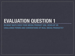 EVALUATION QUESTION 1
IN WHAT WAYS DOES YOUR MEDIA PRODUCT USE, DEVELOP OR
CHALLENGE FORMS AND CONVENTIONS OF REAL MEDIA PRODUCTS?
 