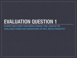 EVALUATION QUESTION 1
IN WHAT WAYS DOES YOUR MEDIA PRODUCT USE, DEVELOP OR
CHALLENGE FORMS AND CONVENTIONS OF REAL MEDIA P...
