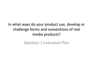 In what ways do your product use, develop or
challenge forms and conventions of real
media products?
Question 1 Evaluation Plan
 