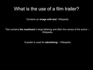 What is the use of a film trailer?

                    ‘Contains an image with text’- Wikipedia



‘Text contains the masthead in large lettering and often the names of the actors’ –
                                   Wikipedia



                  ‘A poster is used for advertising’ – Wikipedia
 