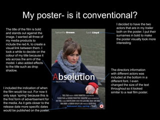 My poster- is it conventional?
                                          I decided to have the two
 The title of the film is bold            actors that are in my trailer
 and stands out against the               both on the poster. I put their
 image. I wanted all three of             surnames in bold to make
 my media products to                     the poster visually look more
 include the red A, to create a           interesting
 visual link between them. I
 took a while to decide on the
 colour of my title because it
 sits across the arm of the
 model. I also added effects
 to the title such as drop
 shadow.                              The directors information
                                      with different actors was
                                      included at the bottom in a
                                      different font. I even
                                      changed the size of the text
I included the indication of when     throughout so it looked
the film would be out. For now it     similar to a real film poster.
only says ‘spring’ because this is
the first form of advertisement for
the media. As it gets closer to the
release date more specific dates
would be published on the poster.
 
